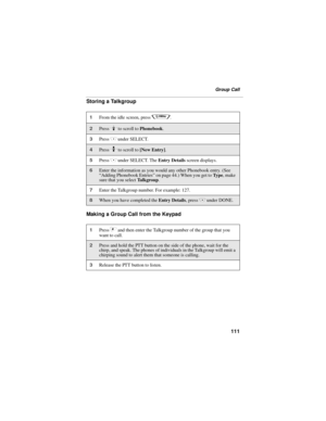 Page 119111
Group Call
Storing a Talkgroup
Making a Group Call from the Keypad
1From the idle screen, press q.
2Press R to scroll to Phonebook. 
3Press C under SELECT. 
4Press S to scroll to [New Entry].
5Press C under SELECT. The Entry Details screen displays.
6Enter the information as you would any other Phonebook entry. (See 
“Adding Phonebook Entries” on page 44.) When you get to Ty p e, make 
sure that you select Talkgroup.
7Enter the Talkgroup number. For example: 127.
8When you have completed the Entry...