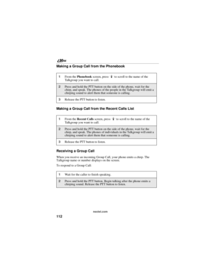 Page 120112
nextel.com
Making a Group Call from the Phonebook
Making a Group Call from the Recent Calls List
Receiving a Group Call
When you receive an incoming Group Call, your phone emits a chirp. The 
Talkgroup name or number displays on the screen.
To respond to a Group Call:
1From the Phonebook screen, press R to scroll to the name of the 
Talkgroup you want to call. 
2Press and hold the PTT button on the side of the phone, wait for the 
chirp, and speak. The phones of the people in the Talkgroup will emit...