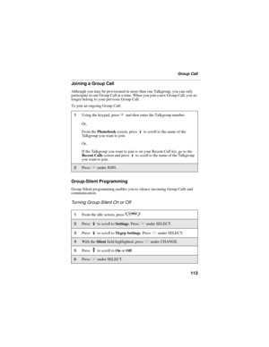 Page 121113
Group Call
Joining a Group Call
Although you may be provisioned in more than one Talkgroup, you can only 
participate in one Group Call at a time. When you join a new Group Call, you no 
longer belong to your previous Group Call.
To join an ongoing Group Call:
Group-Silent Programming
Group-Silent programming enables you to silence incoming Group Calls and 
communication.
Turning Group-Silent On or Off
1Using the keypad, press # and then enter the Talkgroup number.
Or,
From the Phonebook screen,...