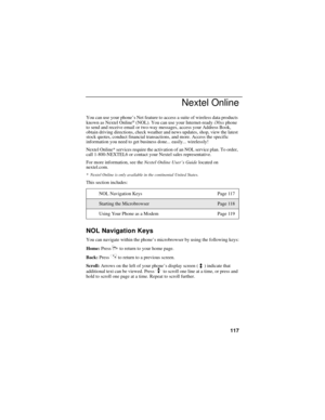 Page 125117
Nextel Online
You can use your phone’s Net feature to access a suite of wireless data products 
known as Nextel Online® (NOL). You can use your Internet-ready i30sx phone 
to send and receive email or two-way messages, access your Address Book, 
obtain driving directions, check weather and news updates, shop, view the latest 
stock quotes, conduct financial transactions, and more. Access the specific 
information you need to get business done... easily... wirelessly!
Nextel Online* services require...