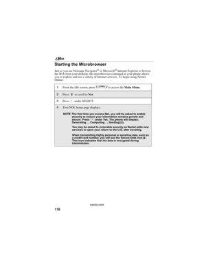 Page 126118
nextel.com
Starting the Microbrowser
Just as you use Netscape Navigator® or Microsoft® Internet Explorer to browse 
the Web from your desktop, the microbrowser contained in your phone allows 
you to explore and use a variety of Internet services. To begin using Nextel 
Online:
1From the idle screen, press q to access the Main Menu.
2Press R to scroll to Net. 
3Press C under SELECT.
4Your NOL home page displays.
NOTE: The first time you access Net, you will be asked to enable 
security to ensure your...