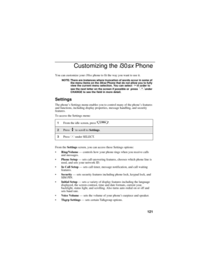 Page 129121
Customizing the i30sx Phone
You can customize your i30sx phone to fit the way you want to use it.
NOTE: There are instances where truncation of words occur in some of 
the menu items on the i30sx Phone that do not allow you to fully 
view the current menu selection. You can select 
P in order to 
see the next letter on the screen if possible or  press  Cunder 
CHANGE to see the field in more detail.
Settings
The phone’s Settings menu enables you to control many of the phone’s features 
and functions,...