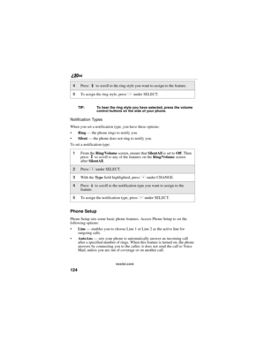 Page 132124
nextel.com TIP: To hear the ring style you have selected, press the volume 
control buttons on the side of your phone.
Notification Types
When you set a notification type, you have these options:
Ring — the phone rings to notify you.
Silent — the phone does not ring to notify you.
To set a notification type:
Phone Setup
Phone Setup sets some basic phone features. Access Phone Setup to set the 
following options:
Line — enables you to choose Line 1 or Line 2 as the active line for 
outgoing calls....