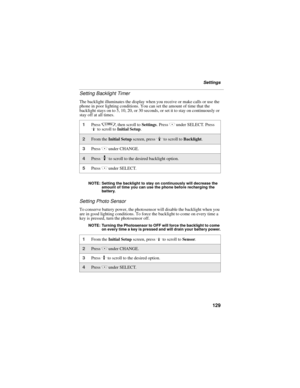 Page 137129
Settings
Setting Backlight Timer
The backlight illuminates the display when you receive or make calls or use the 
phone in poor lighting conditions. You can set the amount of time that the 
backlight stays on to 5, 10, 20, or 30 seconds, or set it to stay on continuously or 
stay off at all times.
NOTE: Setting the backlight to stay on continuously will decrease the 
amount of time you can use the phone before recharging the 
battery.
Setting Photo Sensor
To conserve battery power, the photosensor...