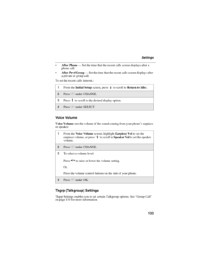 Page 141133
Settings
After Phone — Set the time that the recent calls screen displays after a 
phone call.
After Prvt/Group — Set the time that the recent calls screen displays after 
a private or group call.
To set the recent calls timeout.:
Vo i c e  Vo l u m e
Voice Volume sets the volume of the sound coming from your phone’s earpiece 
or speaker:
Tkgrp (Talkgroup) Settings
Tkgrp Settings enables you to set certain Talkgroup options. See “Group Call” 
on page 110 for more information.
1From the Initial...