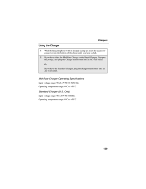 Page 147139
Chargers
Using the Charger
Mid-Rate Charger Operating Specifications
Input voltage range: 90-264 VAC @ 50/60 Hz.
Operating temperature range: 0°C to +50°C
Standard Charger (U.S. Only)
Input voltage range: 90-120 VAC @60Hz.
Operating temperature range: 0°C to +50°C
1While holding the phone with its keypad facing up, insert the accessory 
connector into the bottom of the phone until you hear a click.
2If you have either the Mid-Rate Charger or the Rapid Charger, flip open 
the prongs, and plug the...
