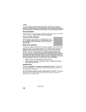 Page 160152
nextel.com
To assure optimal radio product performance and make sure human 
exposure to radio frequency electromagnetic energy is within the guidelines 
set forth in the above standards, always adhere to the following procedures:
Phone Operation
When placing or receiving a phone call, hold your radio product as you would a 
wireline telephone. Speak directly into the microphone.
Two-way radio operation
When using your radio product as a traditional two-way 
radio, hold the radio product in a vertical...