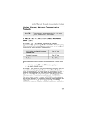Page 169161
Limited Warranty Motorola Communication Products
Limited Warranty Motorola Communication 
Products
I. WHAT THIS WARRANTY COVERS AND FOR 
HOW LONG:
MOTOROLA, INC. (“MOTOROLA”) warrants the MOTOROLA 
manufactured iDEN Communication Products listed below (“Product”) against 
defects in material and workmanship under normal use and service for a period 
of time from the date of purchase as scheduled below:
Rechargeable Batteries will be replaced during the applicable warranty period 
if:
a. the battery...