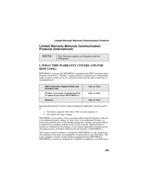 Page 173165
Limited Warranty Motorola Communication Products
Limited Warranty Motorola Communication 
Products (International)
I. WHAT THIS WARRANTY COVERS AND FOR 
HOW LONG:
MOTOROLA warrants the MOTOROLA manufactured iDEN Communication 
Products listed below (“Product”) against defects in material and workmanship 
under normal use and service for a period of time from the date of purchase as 
scheduled below:
Rechargeable Batteries will be replaced during the applicable warranty period 
if:
a. the battery...
