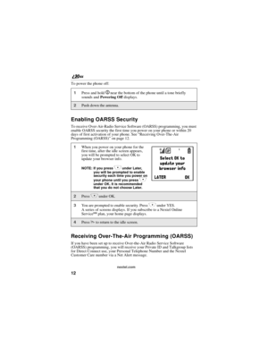 Page 2012
nextel.com
To power the phone off:
Enabling OARSS Security
To receive Over-Air-Radio Service Software (OARSS) programming, you must 
enable OARSS security the first time you power on your phone or within 20 
days of first activation of your phone. See “Receiving Over-The-Air 
Programming (OARSS)” on page 12.
Receiving Over-The-Air Programming (OARSS)
If you have been set up to receive Over-the-Air Radio Service Software 
(OARSS) programming, you will receive your Private ID and Talkgroup lists 
for...