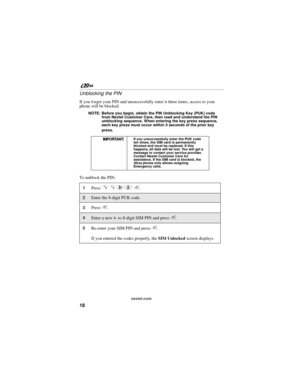 Page 2618
nextel.com
Unblocking the PIN
If you forget your PIN and unsuccessfully enter it three times, access to your 
phone will be blocked.
NOTE: Before you begin, obtain the PIN Unblocking Key (PUK) code 
from Nextel Customer Care, then read and understand the PIN 
unblocking sequence. When entering the key press sequence, 
each key press must occur within 5 seconds of the prior key 
press.
To unblock the PIN:
IMPORTANT:If you unsuccessfully enter the PUK code 
ten times, the SIM card is permanently...