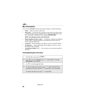 Page 3426
nextel.com
My Information
You can select My Info from the main menu to display or edit the following:
Name — Enter your name in this field.
Private ID — Your Private ID is displayed in this field. Your Private ID is 
your Nextel Direct Connect number and is composed of three parts: Area 
ID * Network ID * Member ID. For example: 999*999*9999.
NOTE: The asterisks are part of the Private ID.
Phone Numbers of Lines 1 and 2 — Your phone’s numbers are displayed 
in these fields. Your phone number is...