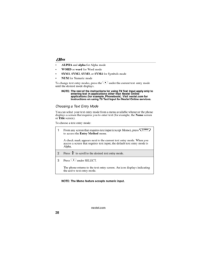 Page 3628
nextel.com
ALPHA and alpha for Alpha mode
WORD or word for Word mode
SYM1, SYM2, SYM3, or SYM4 for Symbols mode
NUM for Numeric mode
To change text entry modes, press the 
C under the current text entry mode 
until the desired mode displays.
NOTE: The rest of the instructions for using T9 Text Input apply only to 
entering text in applications other than Nextel Online 
applications (for example, Phonebook). Visit nextel.com for 
instructions on using T9 Text Input for Nextel Online services....