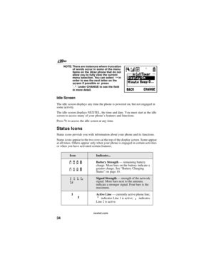 Page 4234
nextel.com NOTE: There are instances where truncation 
of words occur in some of the menu 
items on the i30sx phone that do not 
allow you to fully view the current 
menu selection. You can select 
P in 
order to see the next letter on the 
screen if possible or  press  
Cunder CHANGE to see the field 
in more detail.
Idle Screen 
The idle screen displays any time the phone is powered on, but not engaged in 
some activity.
The idle screen displays NEXTEL, the time and date. You must start at the idle...