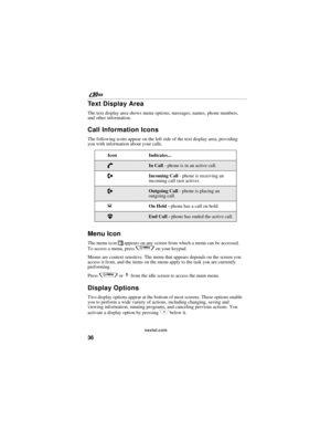 Page 4436
nextel.com
Text Display Area
The text display area shows menu options, messages, names, phone numbers, 
and other information.
Call Information Icons
The following icons appear on the left side of the text display area, providing 
you with information about your calls.
Menu Icon
The menu icon S appears on any screen from which a menu can be accessed. 
To access a menu, press 
q on your keypad.
Menus are context sensitive. The menu that appears depends on the screen you 
access it from, and the items...