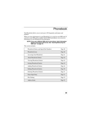 Page 4739
Phonebook
The Phonebook allows you to store up to 250 frequently used names and 
numbers.
When you store information in your Phonebook, it is saved on your SIM card. If 
you move your SIM card to another Nextel SIM-based phone, you can access 
information in your Phonebook from that phone.
NOTE: If you use a different SIM card in your phone, some information 
stored in the phone will be lost. See “Inserting/Removing the 
SIM Card” on page 19.
This section includes:
Phonebook Entries and Speed Dial...