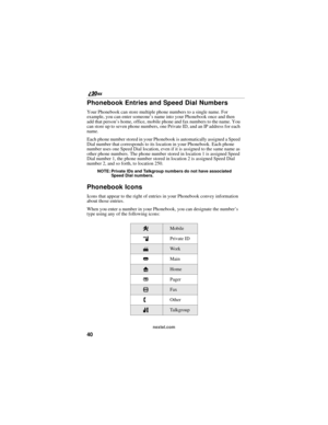 Page 4840
        nextel.com
Phonebook Entries and Speed Dial Numbers
Your Phonebook can store multiple phone numbers to a single name. For 
example, you can enter someone’s name into your Phonebook once and then 
add that person’s home, office, mobile phone and fax numbers to the name. You 
can store up to seven phone numbers, one Private ID, and an IP address for each 
name.
Each phone number stored in your Phonebook is automatically assigned a Speed 
Dial number that corresponds to its location in your...