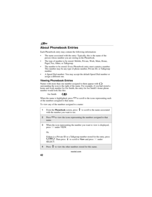 Page 5042
        nextel.com
About Phonebook Entries
Each Phonebook entry may contain the following information:
The name associated with the entry: Typically, this is the name of the 
person whose number you are storing in the Phonebook.
The type of number to be stored: Mobile, Private, Work, Main, Home, 
Pager, Fax, Other, or Talkgroup. 
The number to be stored: Every Phonebook entry must contain a number. 
This number may be any type of phone number, Private ID, or Talkgroup 
number.
A Speed Dial number:...