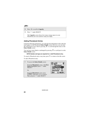 Page 5244
        nextel.com
Adding Phonebook Entries
Using the following instructions, you will enter the information in the order the 
items appear on the Phonebook Entry Details screen. However, you can enter 
this information in any order by pressing 
S to scroll through the items on the 
Entry Details screen.
You can leave items blank or unchanged by pressing 
S to scroll past it on the 
Entry Details screen. 
NOTE: Number and type are required for a valid Phonebook entry.
To cancel a Phonebook entry at...