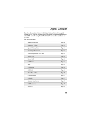Page 6355
Digital Cellular
The i30sx phone utilizes Nextel’s All-Digital National Network for digital 
cellular service. You can also use your Nextel phone to roam internationally on 
other iDEN networks using Nextel Worldwide
SM Service. See nextel.com for 
coverage.
This section includes:
Making Phone Calls Page 56
Emergency CallingPage 61
Special Dialing Codes Page 61
Receiving a Phone CallPage 62
Transferring Calls to Voice Mail Page 62
Missed CallsPage 62
Recent Calls Page 63
Call TimersPage 62
Mute Page...