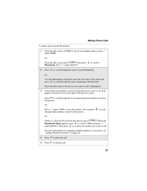 Page 6557
Making Phone Calls
To make calls from the Phonebook:
1From the idle screen, if PHBK is one of your display options, press C 
under PHBK.
Or,
From the idle screen, press 
q, then press R to scroll to 
Phonebook. Press C under SELECT.
2Press R to scroll through the names in your Phonebook.
Or,
Use the alphanumeric keypad to enter the first letter of the name and 
press 
R to scroll through the names beginning with that letter.
Stop when the name of the person you want to call is highlighted.
3If more...