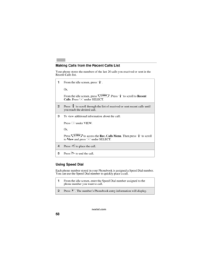 Page 6658
nextel.com
Making Calls from the Recent Calls List
Your phone stores the numbers of the last 20 calls you received or sent in the 
Recent Calls list.
Using Speed Dial
Each phone number stored in your Phonebook is assigned a Speed Dial number. 
You can use the Speed Dial number to quickly place a call.
1From the idle screen, press R.
Or,
From the idle screen, press 
q. Press R to scroll to Recent 
Calls. Press C under SELECT.
2Press S to scroll through the list of received or sent recent calls until...