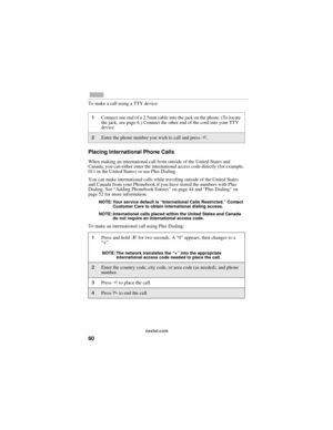 Page 6860
nextel.com
To make a call using a TTY device:
Placing International Phone Calls
When making an international call from outside of the United States and 
Canada, you can either enter the international access code directly (for example, 
011 in the United States) or use Plus Dialing.
You can make international calls while traveling outside of the United States 
and Canada from your Phonebook if you have stored the numbers with Plus 
Dialing. See “Adding Phonebook Entries” on page 44 and “Plus Dialing”...