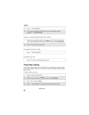Page 7870
nextel.com
To place a second call while the first call is on hold:
To toggle between the two calls:
To end the active call:
Three-Way Calling
Using Three-Way Calling, you can combine two ongoing phone calls into one 
conversation. While on an active call, you can make a second call and combine 
the two calls.
To make a three-way call:
3Press C under SELECT.
4If you have not placed a second call, you can resume this call by 
pressing C under RESUME.
1Enter the second phone number you want to call. Or...