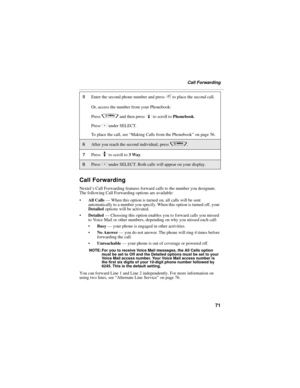 Page 7971
Call Forwarding
Call Forwarding
Nextel’s Call Forwarding features forward calls to the number you designate. 
The following Call Forwarding options are available:
All Calls — When this option is turned on, all calls will be sent 
automatically to a number you specify. When this option is turned off, your 
Detailed options will be activated.
Detailed — Choosing this option enables you to forward calls you missed 
to Voice Mail or other numbers, depending on why you missed each call:
Busy — your...