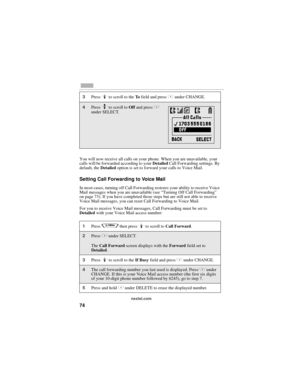 Page 8274
nextel.com
You will now receive all calls on your phone. When you are unavailable, your 
calls will be forwarded according to your Detailed Call Forwarding settings. By 
default, the Detailed option is set to forward your calls to Voice Mail.
Setting Call Forwarding to Voice Mail
In most cases, turning off Call Forwarding restores your ability to receive Voice 
Mail messages when you are unavailable (see “Turning Off Call Forwarding” 
on page 73). If you have completed those steps but are still not...