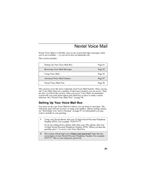 Page 8981
Nextel Voice Mail
Nextel Voice Mail is a flexible, easy-to-use system that takes messages when 
you’re not available — so you never miss an important call.
This section includes:
This section covers the most commonly used Voice Mail features. Once you log 
into Voice Mail, there are a number of innovative features you can access. They 
are also covered in this section. After you access Voice Mail, an automated 
system tells you each menu option and which key to press to make a menu 
selection. See...