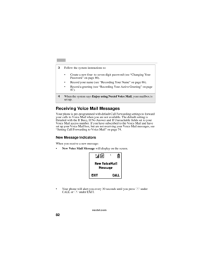 Page 9082
nextel.com
Receiving Voice Mail Messages
Your phone is pre-programmed with default Call Forwarding settings to forward 
your calls to Voice Mail when you are not available. The default setting is 
Detailed with the If Busy, If No Answer and If Unreachable fields set to your 
Voice Mail access number. If you have subscribed to the Voice Mail and have 
set up your Voice Mail box, but are not receiving your Voice Mail messages, see 
“Setting Call Forwarding to Voice Mail” on page 74. 
New Message...