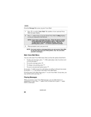 Page 9284
nextel.com
From the Message Ctr screen, log into Voice Mail:
NOTE: You must receive a message before you can access Voice Mail 
for the first time from your i30sx phone. (Tip: You can leave 
yourself a message.)
Main Voice Mail Menu
You are at the main Voice Mail menu when you hear the options listed below. 
To play your messages, press 1
. (This option plays only if you have new 
or saved messages.)
To record a message, press 2.
To change your greeting, press 3.
To access your personal options...