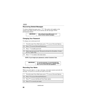 Page 9486
nextel.com
Recovering Deleted Messages
To retrieve deleted messages, press *3. This option only applies to the 
current Voice Mail session. If you end the call, the messages will be 
permanently deleted.
Changing Your Password
To change your current password:
NOTE: If you forget your password, contact Customer Care.
Recording Your Name
When you send, reply to, or copy a message, your name response precedes the 
message. To record or re-record your name at any time:
IMPORTANT:After exiting the Voice...
