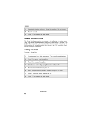 Page 10092
nextel.com
Working With Group Lists
The Group List feature enables you to create a list and assign it a unique name. 
Then, you can add mailbox numbers, group lists or individuals — by name — to 
the list. Once you create a list you can send a voice message to everyone on the 
list by entering the group list number. You can have up to 40 group lists. Each 
list can hold up to 50 addresses. 
Creating Group Lists
To set up a Group List: 
4Enter the destination mailbox or Group List number of the...