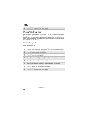 Page 10496
nextel.com
Working With Group Lists
The Group List feature enables you to create a list and assign it a unique name.
Then, you can add mailbox numbers, group lists or individuals—by name—to
the list. Once you create a list you can send a voice message to everyone on the
list by entering the group list number. You can have up to 40 group lists. Each
listcanholdupto50addresses.
Creating Group Lists
TosetupaGroupList:
6Press**to return to the main menu.
1From the main Voice Mail menu, press4to access...