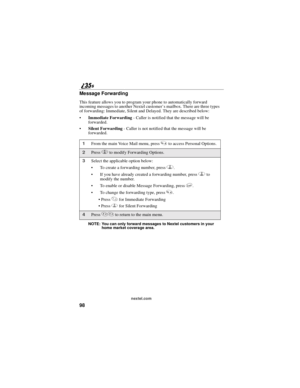 Page 10698
nextel.com
Message Forwarding
This feature allows you to program your phone to automatically forward
incoming messages to another Nextel customer’s mailbox. There are three types
of forwarding: Immediate, Silent and Delayed. They are described below:
Immediate Forwarding- Caller is notified that the message will be
forwarded.
Silent Forwarding- Caller is not notified that the message will be
forwarded.
NOTE: You can only forward messages to Nextel customers in your
home market coverage area.
1From...