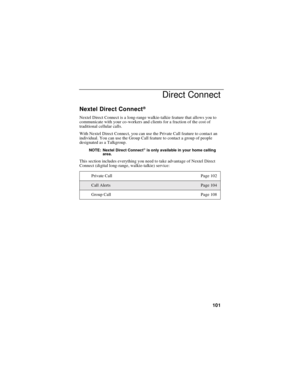 Page 109101
Direct Connect
Nextel Direct Connect®
Nextel Direct Connect is a long-range walkie-talkie feature that allows you to
communicate with your co-workers and clients for a fraction of the cost of
traditional cellular calls.
With Nextel Direct Connect, you can use the Private Call feature to contact an
individual. You can use the Group Call feature to contact a group of people
designated as a Talkgroup.
NOTE: Nextel Direct Connect®is only available in your home calling
area.
This section includes...