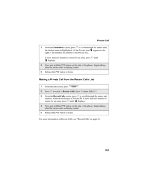Page 111103
Private Call
Making a Private Call from the Recent Calls List
For more information on Recent Calls, see“Recent Calls”on page 61.
3From thePhonebookscreen, pressSto scroll through the names until
the desired name is highlighted. (If the Private icon
iappears to the
right of the number, the number is the Private ID).
If more than one number is stored for an entry, press
Tuntil
idisplays.
4Press and hold the PTT button on the side of the phone. Begin talking
after the phone emits a chirping sound....