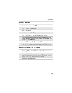 Page 117109
Group Call
Storing a Talkgroup
Making a Group Call from the Keypad
1From the idle screen, pressq.
2PressSto scroll toPhonebook.
3PressCunder SELECT.
4PressSto scroll to[New Entry].
5PressCunder SELECT. TheEntry Detailsscreen displays.
6Enter the information as you would any other Phonebook entry. (See
“Adding Phonebook Entries”on page 44.) When you get toTy p e,make
sure that you selectTa l k g r o u p.
7Enter the Talkgroup number. For example: 127.
8When you have completed theEntry...