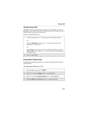 Page 119111
Group Call
Joining a Group Call
Although you may be provisioned in more than one Talkgroup, you can only
participate in one Group Call at a time. When you join a new Group Call, you no
longer belong to your previous Group Call.
To join an ongoing Group Call:
Group-Silent Programming
Group-Silent programming enables you to silence incoming Group Calls and
communication.
Turning Group-Silent On or Off
1Using the keypad, press#and then enter the Talkgroup number.
Or,
From thePhonebookscreen, press
Rto...