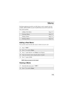 Page 121113
Memo
The Memo application provides you with a place to store a numeric note (for
example, a phone number) in youri35sphone that you can call at a later time.
This section includes:
Adding a New Memo
You can add a memo from the idle screen or while on an active call.
NOTE: Only one memo can be stored.
Viewing a Memo
Adding a New Memo Page 113
Vie w in g a Me m oPage 113
Editing a Memo Page 114
Deleting a MemoPage 114
1Pressq.
2PressSto scroll toMemo.
3PressCunder SELECT. TheMemoscreen displays.
4Type...