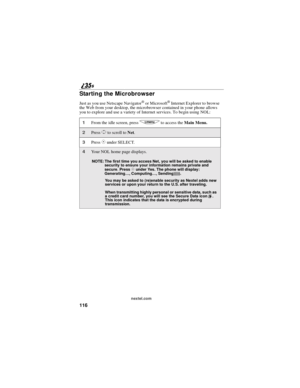 Page 124116
nextel.com
Starting the Microbrowser
Just as you use Netscape Navigator®or Microsoft®Internet Explorer to browse
the Web from your desktop, the microbrowser contained in your phone allows
you to explore and use a variety of Internet services. To begin using NOL:
1From the idle screen, pressqto access theMain Menu.
2PressSto scroll toNet.
3PressCunder SELECT.
4Your NOL home page displays.
NOTE: The first time you access Net, you will be asked to enable
security to ensure your information remains...