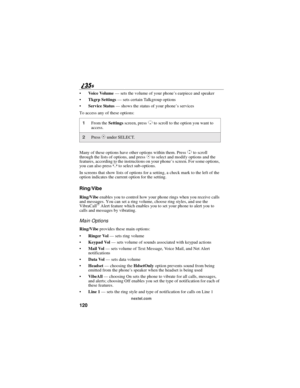 Page 128120
nextel.com
Vo i c e Vo l u m e—sets the volume of your phone’s earpiece and speaker
Tkgrp Settings—sets certain Talkgroup options
Service Status—shows the status of your phone’sservices
To access any of these options:
Many of these options have other options within them. Press
Sto scroll
through the lists of options, and pressCto select and modify options and the
features, according to the instructions on your phone’s screen. For some options,
you can also press
Tto select sub-options.
In screens...