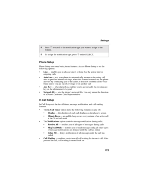 Page 131123
Settings
Phone Setup
Phone Setup sets some basic phone features. Access Phone Setup to set the
following options:
Line—enables you to choose Line 1 or Line 2 as the active line for
outgoing calls
AutoAns—sets your phone to automatically answer an incoming call
after a specified number of rings; when this feature is turned on, the phone
answers by connecting you to the caller; it does not send the call to Voice
Mail, unless you are out of coverage or on another call
Any Key—when turned on, enables...