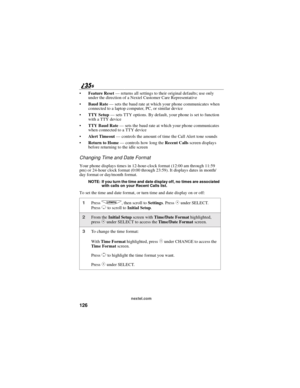 Page 134126
nextel.com
Feature Reset—returns all settings to their original defaults; use only
under the direction of a Nextel Customer Care Representative
Baud Rate—sets the baud rate at which your phone communicates when
connected to a laptop computer, PC, or similar device
TTY Setup—sets TTY options. By default, your phone is set to function
with a TTY device
TTY Baud Rate—sets the baud rate at which your phone communicates
when connected to a TTY device
Alert Timeout—controls the amount of time the Call...