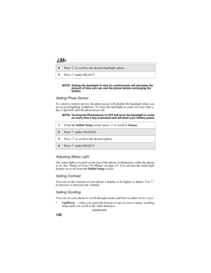 Page 136128
nextel.com NOTE: Setting the backlight to stay on continuously will decrease the
amount of time you can use the phone before recharging the
battery.
Setting Photo Sensor
To conserve battery power, the photosensor will disable the backlight when you
are in good lighting conditions. To force the backlight to come on every time a
key is pressed, turn the photosensor off.
NOTE: Turning the Photosensor to OFF will force the backlight to come
on every time a key is pressed and will drain your battery...