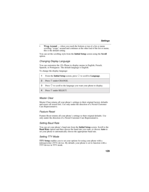 Page 137129
Settings
Wrap Around—when you reach the bottom or top of a list or menu
scrolling“wraps”around and continues at the other end of the list or menu;
this is the default setting
You can set the scrolling style from theInitial Setupscreen using theScroll
option.
Changing Display Language
You can customize thei35sPhone to display menus in English, French,
Spanish, or Portuguese. The default language is English.
To change the display language:
Master Clear
Master Clear returns all your phone’s settings to...