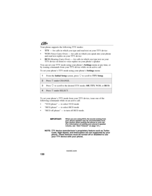 Page 138130
nextel.com
Your phone supports the following TTY modes:
TTY—for calls in which you type and read text on your TTY device
VCO(Voice-Carry-Over)—for calls in which you speak into your phone
and read text replies on your TTY device
HCO(Hearing-Carry-Over)—for calls in which you type text on your
TTY device on listen to voice replies on your phone’s speaker
You can set your TTY mode using your phone’sSettingsmenu at any time, or
by issuing commands from your TTY device while on an active call
To set...