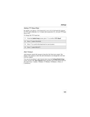 Page 139131
Settings
Setting TTY Baud Rate
By default, your phone’s TTY baud rate is set to 45.45, the baud rate required
for TTY calls within the U.S. To make calls outside the U.S., set your TTY baud
rate to 50.0.
To change the TTY baud rate:
Alert Timeout
Alert timeout controls the amount of time the Call Alert tone sounds. The
display will continue to show the alert information even though the Call Alert
tone has stopped.
You can set your phone’s alert timeout rules from theSettings/Initial Setup
screen....